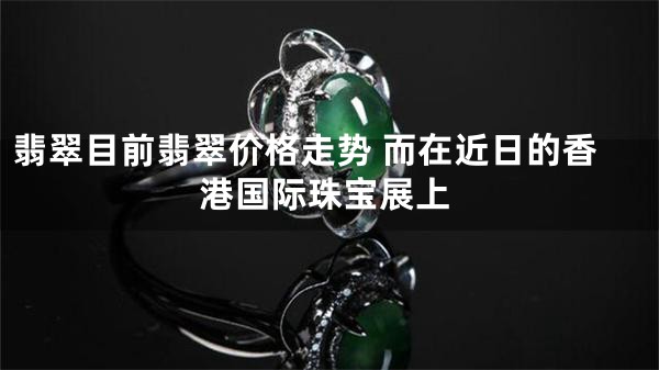 翡翠目前翡翠价格走势 而在近日的香港国际珠宝展上