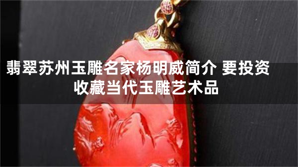 翡翠苏州玉雕名家杨明威简介 要投资收藏当代玉雕艺术品