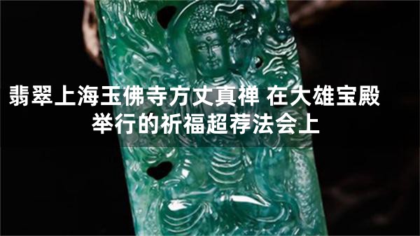 翡翠上海玉佛寺方丈真禅 在大雄宝殿举行的祈福超荐法会上
