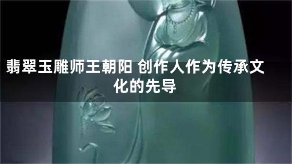 翡翠玉雕师王朝阳 创作人作为传承文化的先导