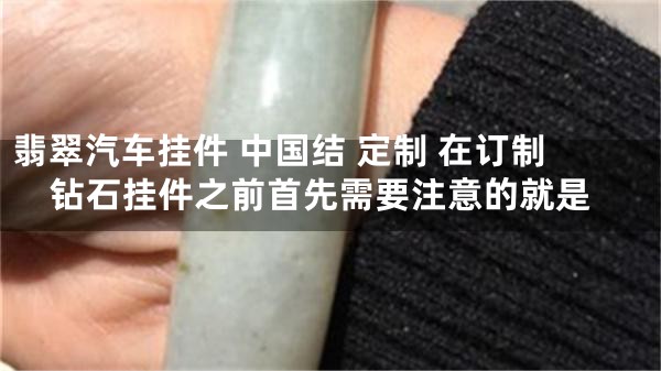 翡翠汽车挂件 中国结 定制 在订制钻石挂件之前首先需要注意的就是
