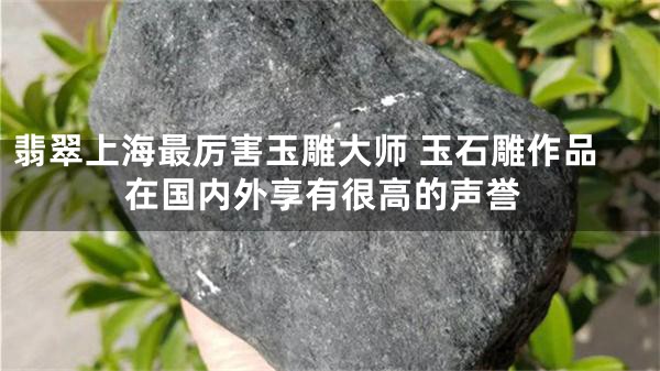 翡翠上海最厉害玉雕大师 玉石雕作品在国内外享有很高的声誉