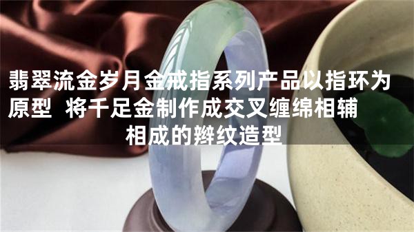 翡翠流金岁月金戒指系列产品以指环为原型  将千足金制作成交叉缠绵相辅相成的辫纹造型