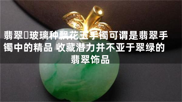 翡翠​玻璃种飘花玉手镯可谓是翡翠手镯中的精品 收藏潜力并不亚于翠绿的翡翠饰品