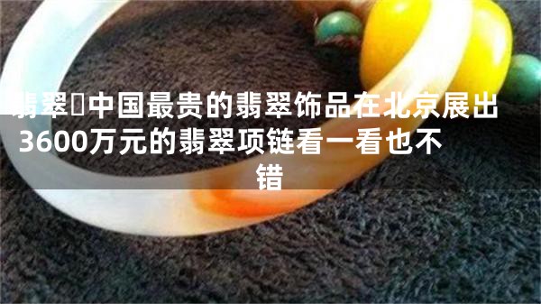 翡翠​中国最贵的翡翠饰品在北京展出 3600万元的翡翠项链看一看也不错
