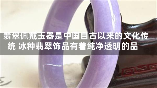 翡翠佩戴玉器是中国自古以来的文化传统 冰种翡翠饰品有着纯净透明的品