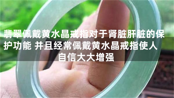 翡翠佩戴黄水晶戒指对于肾脏肝脏的保护功能 并且经常佩戴黄水晶戒指使人自信大大增强