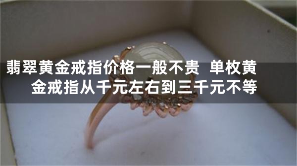翡翠黄金戒指价格一般不贵  单枚黄金戒指从千元左右到三千元不等