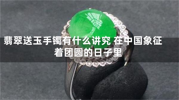 翡翠送玉手镯有什么讲究 在中国象征着团圆的日子里