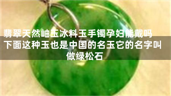 翡翠天然岫玉冰料玉手镯孕妇能戴吗 下面这种玉也是中国的名玉它的名字叫做绿松石