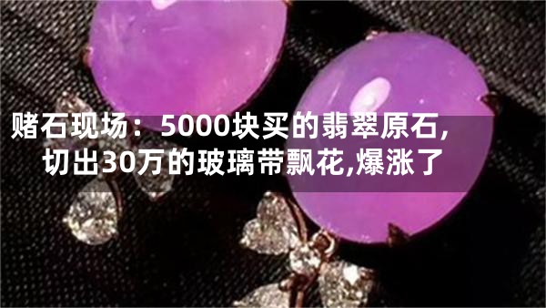 赌石现场：5000块买的翡翠原石,切出30万的玻璃带飘花,爆涨了
