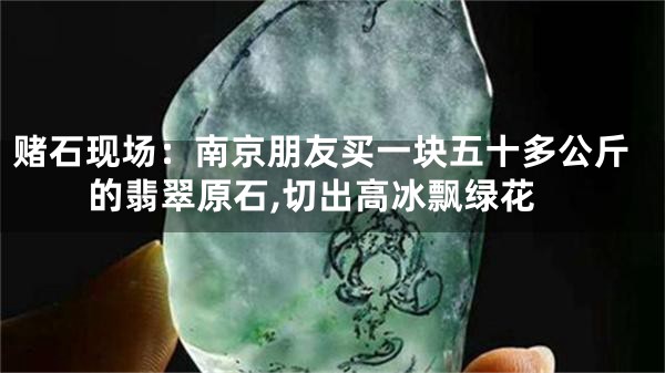 赌石现场：南京朋友买一块五十多公斤的翡翠原石,切出高冰飘绿花