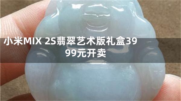 小米MIX 2S翡翠艺术版礼盒3999元开卖