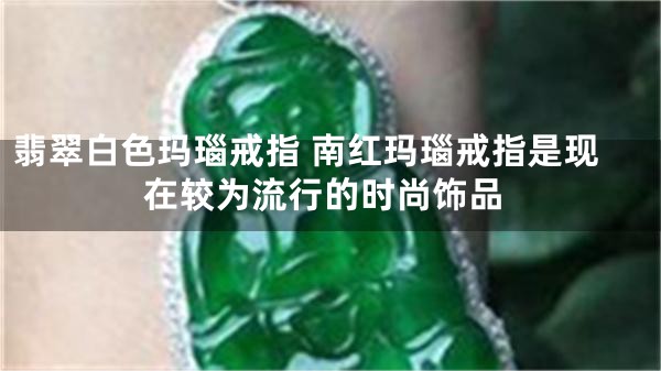 翡翠白色玛瑙戒指 南红玛瑙戒指是现在较为流行的时尚饰品