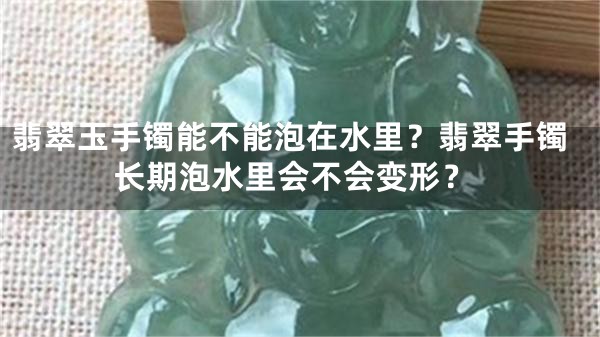 翡翠玉手镯能不能泡在水里？翡翠手镯长期泡水里会不会变形？