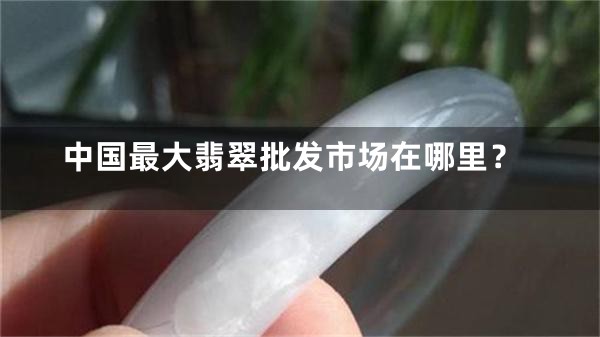 中国最大翡翠批发市场在哪里？